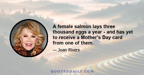 A female salmon lays three thousand eggs a year - and has yet to receive a Mother's Day card from one of them.