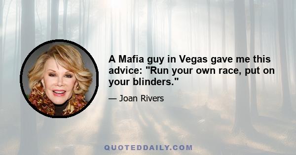 A Mafia guy in Vegas gave me this advice: Run your own race, put on your blinders.