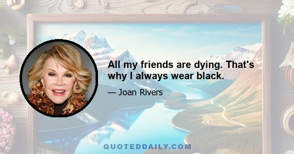 All my friends are dying. That's why I always wear black.