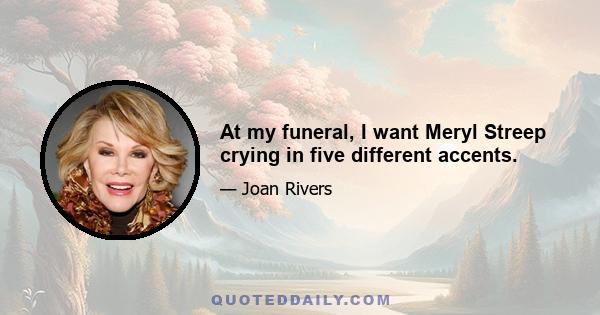 At my funeral, I want Meryl Streep crying in five different accents.