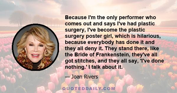 Because I'm the only performer who comes out and says I've had plastic surgery, I've become the plastic surgery poster girl, which is hilarious, because everybody has done it and they all deny it. They stand there, like 