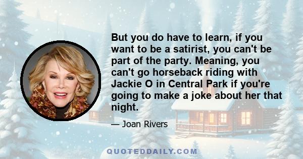 But you do have to learn, if you want to be a satirist, you can't be part of the party. Meaning, you can't go horseback riding with Jackie O in Central Park if you're going to make a joke about her that night.