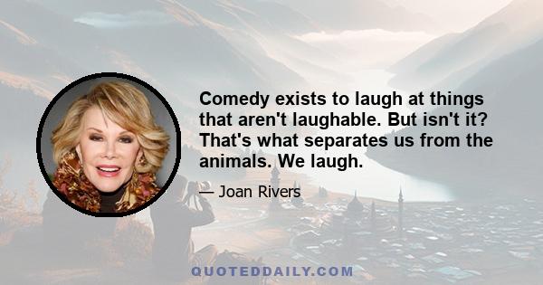 Comedy exists to laugh at things that aren't laughable. But isn't it? That's what separates us from the animals. We laugh.