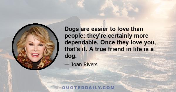 Dogs are easier to love than people; they're certainly more dependable. Once they love you, that's it. A true friend in life is a dog.