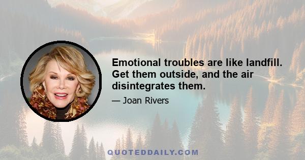 Emotional troubles are like landfill. Get them outside, and the air disintegrates them.