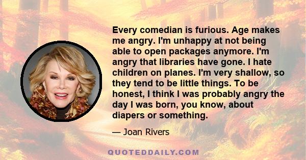 Every comedian is furious. Age makes me angry. I'm unhappy at not being able to open packages anymore. I'm angry that libraries have gone. I hate children on planes. I'm very shallow, so they tend to be little things.