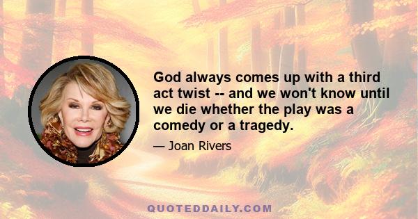 God always comes up with a third act twist -- and we won't know until we die whether the play was a comedy or a tragedy.