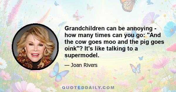 Grandchildren can be annoying - how many times can you go: And the cow goes moo and the pig goes oink? It's like talking to a supermodel.