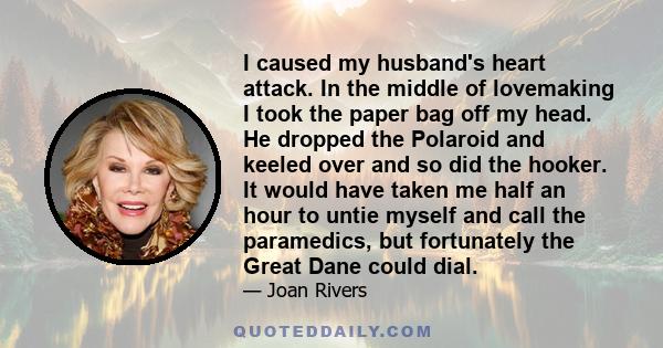 I caused my husband's heart attack. In the middle of lovemaking I took the paper bag off my head. He dropped the Polaroid and keeled over and so did the hooker. It would have taken me half an hour to untie myself and