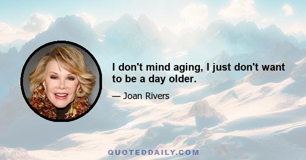 I don't mind aging, I just don't want to be a day older.