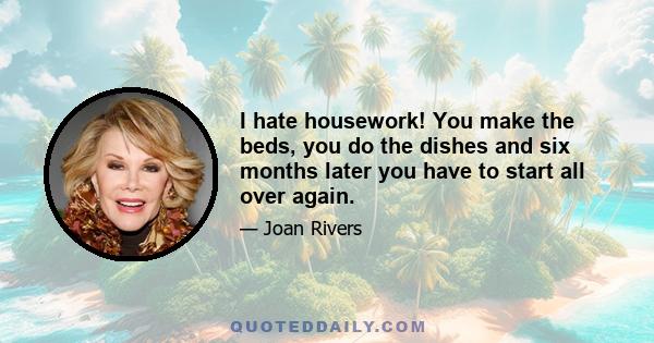 I hate housework! You make the beds, you do the dishes and six months later you have to start all over again.