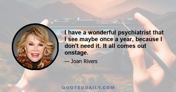 I have a wonderful psychiatrist that I see maybe once a year, because I don't need it. It all comes out onstage.