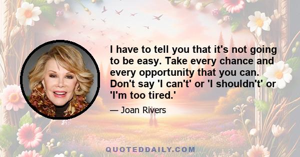 I have to tell you that it's not going to be easy. Take every chance and every opportunity that you can. Don't say 'I can't' or 'I shouldn't' or 'I'm too tired.'