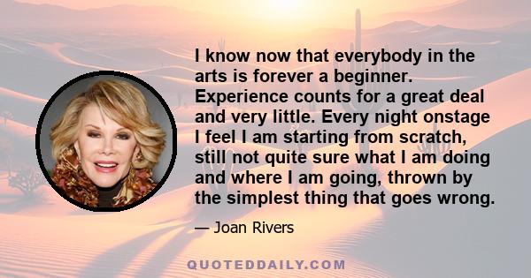 I know now that everybody in the arts is forever a beginner. Experience counts for a great deal and very little. Every night onstage I feel I am starting from scratch, still not quite sure what I am doing and where I am 