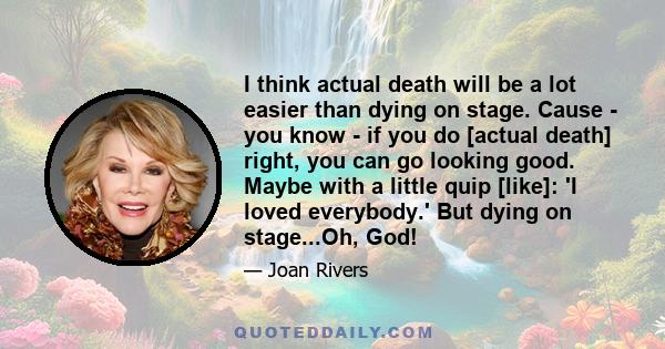 I think actual death will be a lot easier than dying on stage. Cause - you know - if you do [actual death] right, you can go looking good. Maybe with a little quip [like]: 'I loved everybody.' But dying on stage...Oh,