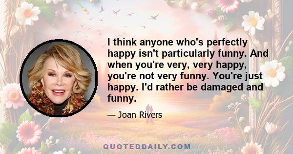 I think anyone who's perfectly happy isn't particularly funny. And when you're very, very happy, you're not very funny. You're just happy. I'd rather be damaged and funny.