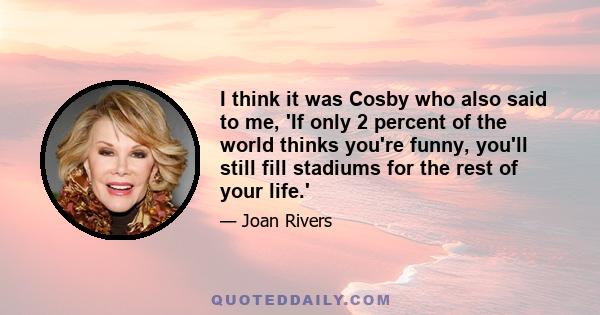 I think it was Cosby who also said to me, 'If only 2 percent of the world thinks you're funny, you'll still fill stadiums for the rest of your life.'