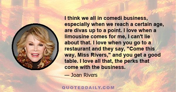 I think we all in comedi business, especially when we reach a certain age, are divas up to a point. I love when a limousine comes for me, I can't lie about that. I love when you go to a restaurant and they say, Come