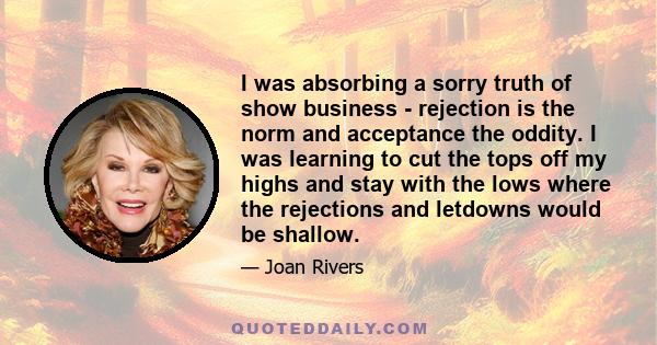 I was absorbing a sorry truth of show business - rejection is the norm and acceptance the oddity. I was learning to cut the tops off my highs and stay with the lows where the rejections and letdowns would be shallow.