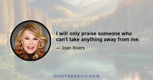 I will only praise someone who can't take anything away from me.