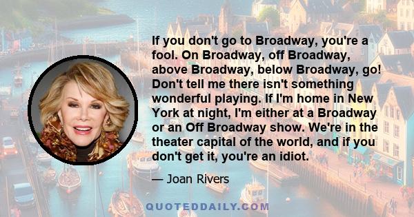 If you don't go to Broadway, you're a fool. On Broadway, off Broadway, above Broadway, below Broadway, go! Don't tell me there isn't something wonderful playing. If I'm home in New York at night, I'm either at a