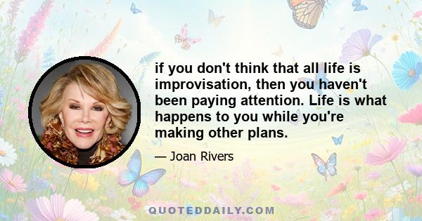 if you don't think that all life is improvisation, then you haven't been paying attention. Life is what happens to you while you're making other plans.