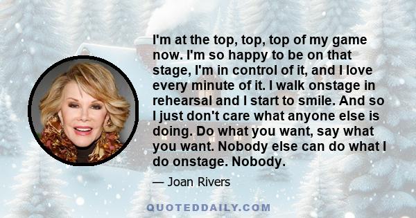 I'm at the top, top, top of my game now. I'm so happy to be on that stage, I'm in control of it, and I love every minute of it. I walk onstage in rehearsal and I start to smile. And so I just don't care what anyone else 