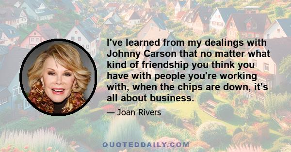 I've learned from my dealings with Johnny Carson that no matter what kind of friendship you think you have with people you're working with, when the chips are down, it's all about business.