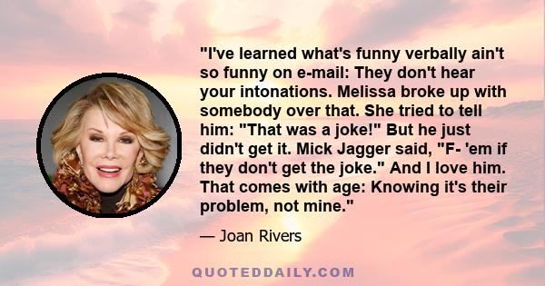 I've learned what's funny verbally ain't so funny on e-mail: They don't hear your intonations. Melissa broke up with somebody over that. She tried to tell him: That was a joke! But he just didn't get it. Mick Jagger