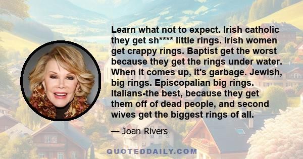 Learn what not to expect. Irish catholic they get sh**** little rings. Irish women get crappy rings. Baptist get the worst because they get the rings under water. When it comes up, it's garbage. Jewish, big rings.