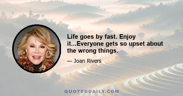 Life goes by fast. Enjoy it...Everyone gets so upset about the wrong things.