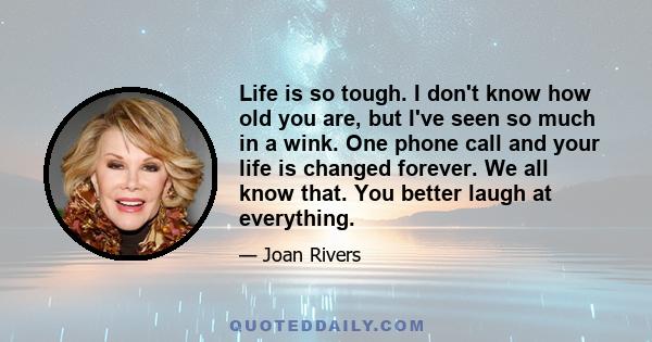 Life is so tough. I don't know how old you are, but I've seen so much in a wink. One phone call and your life is changed forever. We all know that. You better laugh at everything.