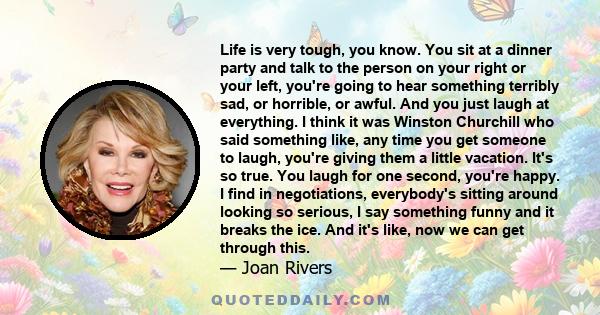 Life is very tough, you know. You sit at a dinner party and talk to the person on your right or your left, you're going to hear something terribly sad, or horrible, or awful. And you just laugh at everything. I think it 