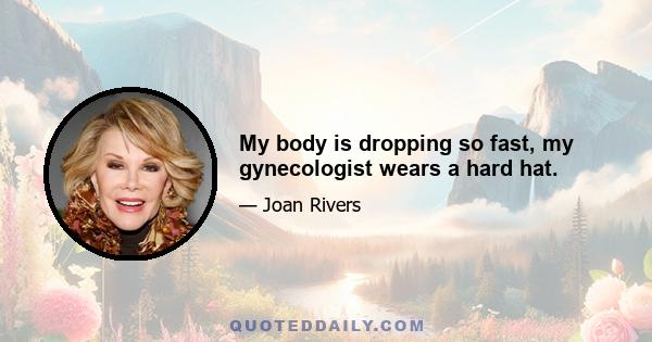 My body is dropping so fast, my gynecologist wears a hard hat.