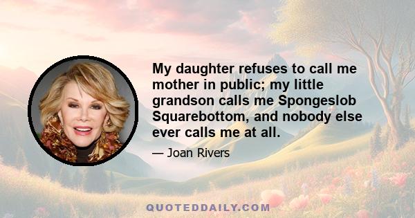 My daughter refuses to call me mother in public; my little grandson calls me Spongeslob Squarebottom, and nobody else ever calls me at all.