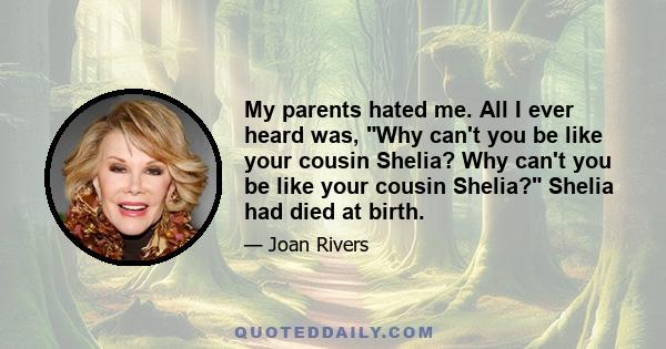 My parents hated me. All I ever heard was, Why can't you be like your cousin Shelia? Why can't you be like your cousin Shelia? Shelia had died at birth.