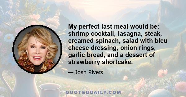 My perfect last meal would be: shrimp cocktail, lasagna, steak, creamed spinach, salad with bleu cheese dressing, onion rings, garlic bread, and a dessert of strawberry shortcake.