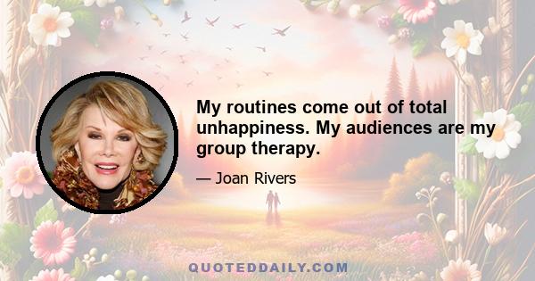 My routines come out of total unhappiness. My audiences are my group therapy.