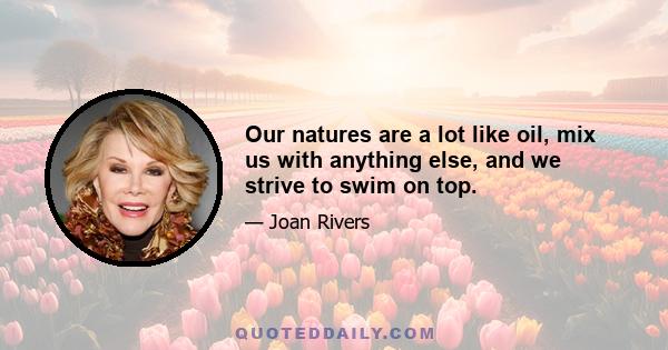 Our natures are a lot like oil, mix us with anything else, and we strive to swim on top.