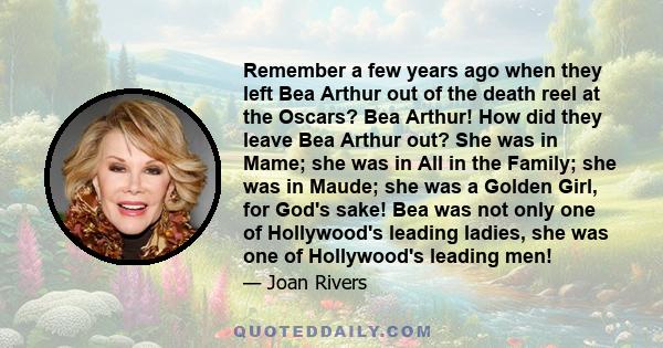 Remember a few years ago when they left Bea Arthur out of the death reel at the Oscars? Bea Arthur! How did they leave Bea Arthur out? She was in Mame; she was in All in the Family; she was in Maude; she was a Golden