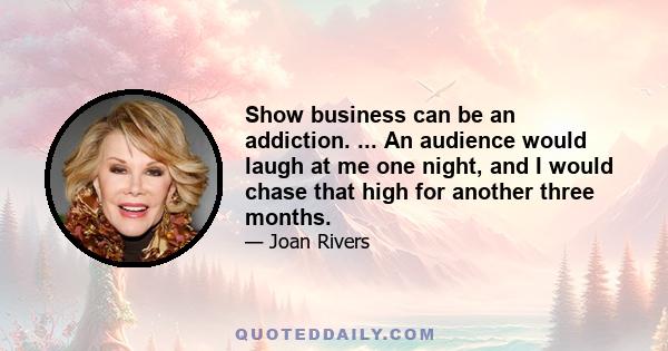 Show business can be an addiction. ... An audience would laugh at me one night, and I would chase that high for another three months.