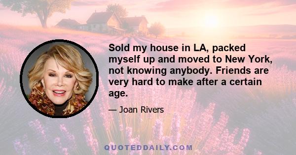 Sold my house in LA, packed myself up and moved to New York, not knowing anybody. Friends are very hard to make after a certain age.