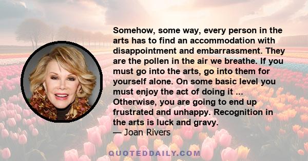 Somehow, some way, every person in the arts has to find an accommodation with disappointment and embarrassment. They are the pollen in the air we breathe. If you must go into the arts, go into them for yourself alone.