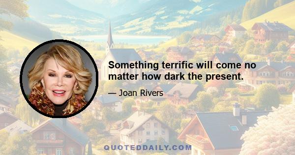 Something terrific will come no matter how dark the present.