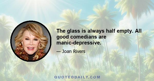 The glass is always half empty. All good comedians are manic-depressive.