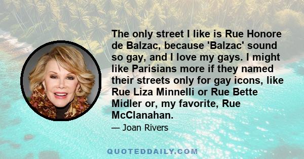 The only street I like is Rue Honore de Balzac, because 'Balzac' sound so gay, and I love my gays. I might like Parisians more if they named their streets only for gay icons, like Rue Liza Minnelli or Rue Bette Midler