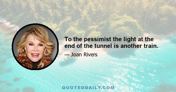 To the pessimist the light at the end of the tunnel is another train.