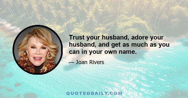 Trust your husband, adore your husband, and get as much as you can in your own name.