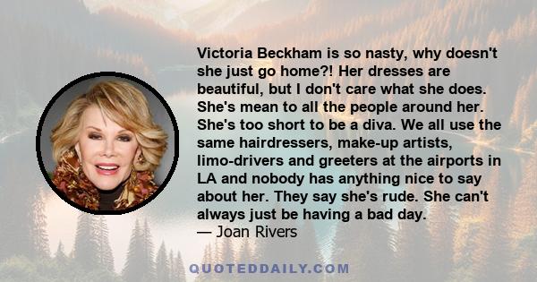 Victoria Beckham is so nasty, why doesn't she just go home?! Her dresses are beautiful, but I don't care what she does. She's mean to all the people around her. She's too short to be a diva. We all use the same