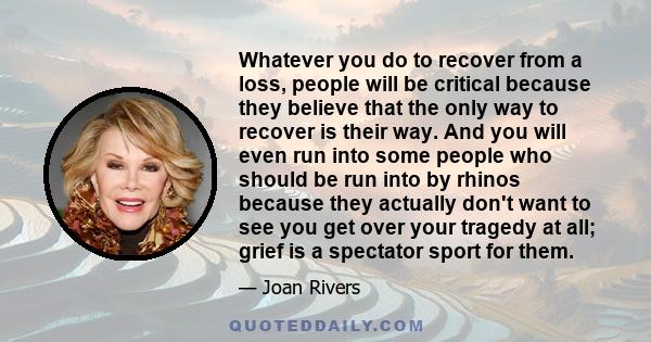 Whatever you do to recover from a loss, people will be critical because they believe that the only way to recover is their way. And you will even run into some people who should be run into by rhinos because they